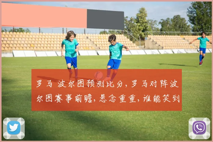 罗马 波尔图预测比分,罗马对阵波尔图赛事前瞻,悬念重重,谁能笑到最后
