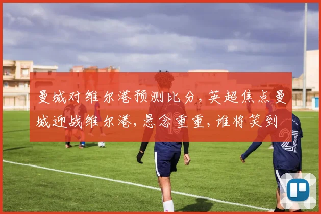 曼城对维尔港预测比分,英超焦点曼城迎战维尔港,悬念重重,谁将笑到最后